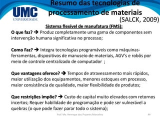 Prof. Me. Henrique dos Prazeres Marcelino 44
Resumo das tecnologias de
processamento de materiais
(SALCK, 2009)
Sistema flexível de manufatura (FMS):
O que faz?  Produz completamente uma gama de componentes sem
intervenção humana significativa no processo;
Como Faz?  Integra tecnologias programáveis como máquinas-
ferramentas, dispositivos de manuseio de materiais, AGV’s e robôs por
meio de controle centralizado de computador ;
Que vantagens oferece?  Tempos de atravessamento mais rápidos,
maior utilização dos equipamentos, menores estoques em processo,
maior consistência de qualidade, maior flexibilidade de produtos;
Que restrições impõe?  Custo de capital muito elevados com retornos
incertos; Requer habilidade de programação e pode ser vulnerável a
quebras (o que pode fazer parar todo o sistema);
 