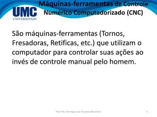 Prof. Me. Henrique dos Prazeres Marcelino 5
Máquinas-ferramentas de Controle
Numérico Computadorizado (CNC)
São máquinas-ferramentas (Tornos,
Fresadoras, Retificas, etc.) que utilizam o
computador para controlar suas ações ao
invés de controle manual pelo homem.
 