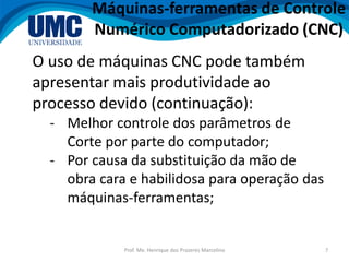 Prof. Me. Henrique dos Prazeres Marcelino 7
O uso de máquinas CNC pode também
apresentar mais produtividade ao
processo devido (continuação):
- Melhor controle dos parâmetros de
Corte por parte do computador;
- Por causa da substituição da mão de
obra cara e habilidosa para operação das
máquinas-ferramentas;
Máquinas-ferramentas de Controle
Numérico Computadorizado (CNC)
 
