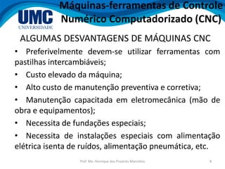 Prof. Me. Henrique dos Prazeres Marcelino 8
ALGUMAS DESVANTAGENS DE MÁQUINAS CNC
• Preferivelmente devem-se utilizar ferramentas com
pastilhas intercambiáveis;
• Custo elevado da máquina;
• Alto custo de manutenção preventiva e corretiva;
• Manutenção capacitada em eletromecânica (mão de
obra e equipamentos);
• Necessita de fundações especiais;
• Necessita de instalações especiais com alimentação
elétrica isenta de ruídos, alimentação pneumática, etc.
Máquinas-ferramentas de Controle
Numérico Computadorizado (CNC)
 