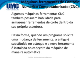 Prof. Me. Henrique dos Prazeres Marcelino 9
Máquinas-ferramentas de Controle
Numérico Computadorizado (CNC)
Algumas máquinas-ferramentas CNC
também possuem habilidade para
armazenar ferramentas de corte dentro da
sua própria estrutura.
Dessa forma, quando um programa solicita
uma mudança de ferramenta, a antiga é
substituída no estoque e a nova ferramenta
é instalada no cabeçote da máquina de
maneira automática.
 