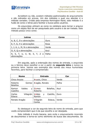 Arquivologia p/ CNJ (Técnico) 
Teoria e exercícios comentados 
Prof Roselene Candida – Aula 02 
Prof. Roselene Candida www.estrategiaconcursos.com.br 13 de 50 
Acreditem ou não, existem métodos padronizados de arquivamento e são cobrados em provas. Um dos métodos o qual vou abordar é o método variadex. Criado pela empresa Remington Rand, este método é a fusão de cores e letras para facilitar a busca pelos usuários. 
Os arquivistas utilizam as cores no cotidiano para tornar o arquivo como um objeto fácil de ser pesquisado pelo usuário e de ser tratado. Este método possui cinco cores: 
Letras 
Cores 
A, B, C, D e abreviações 
Ouro 
E, F, G, H e abreviações 
Rosa 
I, J, K, L, M, N e abreviações 
Verde 
O, P, Q e abreviações 
Azul 
R, S, T, U, V, W, X, Y, Z e abreviações 
Palha 
Em seguida, após a ordenação dos nomes de entrada, o arquivista ou o técnico deve escolher a cor a partir da segunda letra e nunca na primeira letra. Vamos aos exemplos dos nomes dos meus humoristas favoritos, para facilitar a compreensão: 
Nome 
Entrada 
Cor 
Chico Anysio 
Anysio, Chico 
Verde 
Roberto Gomez Bolaños 
Aragão, Renato 
Palha 
Ramon Valdes y Castilho 
Gomez Bolaños, Roberto 
Azul 
Carlos Villagrán Eslava 
Valdes y Castillo, Ramón 
Ouro 
Renato Aragão 
Villagrán Eslava, Carlos 
Verde 
Eu destaquei a cor da segunda letra do nome de entrada, para que vocês compreendam que é ela que escolhe a cor desejada. 
Este método é muito bacana, pois evita o arquivamento incorreto de documentos e torna-se como elemento de busca dos documentos. Se  