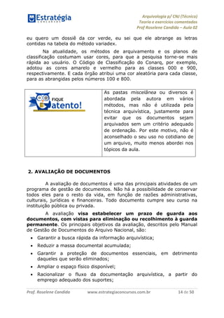 Arquivologia p/ CNJ (Técnico) 
Teoria e exercícios comentados 
Prof Roselene Candida – Aula 02 
Prof. Roselene Candida www.estrategiaconcursos.com.br 14 de 50 
eu quero um dossiê da cor verde, eu sei que ele abrange as letras contidas na tabela do método variadex. 
Na atualidade, os métodos de arquivamento e os planos de classificação costumam usar cores, para que a pesquisa torne-se mais rápida ao usuário. O Código de Classificação do Conarq, por exemplo, adotou as cores amarelo e vermelho para as classes 000 e 900, respectivamente. E cada órgão atribui uma cor aleatória para cada classe, para as abrangidas pelos números 100 e 800. 
As pastas miscelânea ou diversos é abordada pela autora em vários métodos, mas não é utilizada pela técnica arquivística, justamente para evitar que os documentos sejam arquivados sem um critério adequado de ordenação. Por este motivo, não é aconselhado o seu uso no cotidiano de um arquivo, muito menos abordei nos tópicos da aula. 
2. AVALIAÇÃO DE DOCUMENTOS 
A avaliação de documentos é uma das principais atividades de um programa de gestão de documentos. Não há a possibilidade de conservar todos eles para o resto da vida, em função de razões administrativas, culturais, jurídicas e financeiras. Todo documento cumpre seu curso na instituição pública ou privada. 
A avaliação visa estabelecer um prazo de guarda aos documentos, com vistas para eliminação ou recolhimento à guarda permanente. Os principais objetivos da avaliação, descritos pelo Manual de Gestão de Documentos do Arquivo Nacional, são: 
 Garantir a busca rápida da informação arquivística; 
 Reduzir a massa documental acumulada; 
 Garantir a proteção de documentos essenciais, em detrimento daqueles que serão eliminados; 
 Ampliar o espaço físico disponível; 
 Racionalizar o fluxo da documentação arquivística, a partir do emprego adequado dos suportes;  