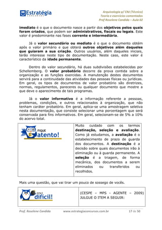 Arquivologia p/ CNJ (Técnico) 
Teoria e exercícios comentados 
Prof Roselene Candida – Aula 02 
Prof. Roselene Candida www.estrategiaconcursos.com.br 17 de 50 
imediato é o que o documento nasce a partir dos objetivos pelos quais foram criados, que podem ser administrativos, fiscais ou legais. Este valor é predominante nas fases corrente e intermediária. 
Já o valor secundário ou mediato é o que o documento obtém após o valor primário e que obterá outros objetivos além daqueles que guiaram a sua criação. Outros usuários, além daqueles iniciais, terão interesse neste tipo de documentação. Neste caso, este valor é característico da idade permanente. 
Dentro do valor secundário, há duas subdivisões estabelecidas por Schellemberg. O valor probatório decorre da prova contida sobre a organização e as funções exercidas. A manutenção destes documentos servirá para a continuidade das atividades das pessoas físicas ou jurídicas. Em geral, os tipos de documentos de valor probatório são diretrizes, normas, regulamentos, pareceres ou qualquer documento que mostre a que deve o aparecimento de tais programas. 
Já o valor informativo é a informação referente a pessoas, problemas, condições, e outros relacionados à organização, que não tenham caráter probatório. Em geral, aplica-se uma amostragem seletiva nesta documentação, que consiste selecionar uma porcentagem que será conservada para fins informativos. Em geral, selecionam-se de 5% a 10% do acervo total. 
Muito cuidado com os termos destinação, seleção e avaliação. Como já estudamos, a avaliação é o estabelecimento de prazo de guarda dos documentos. A destinação é a decisão sobre quais documentos irão à eliminação ou à guarda permanente. A seleção é a triagem, de forma mecânica, dos documentos a serem eliminados ou transferidos ou recolhidos. 
Mais uma questão, que vai tirar um pouco de sossego de vocês. 
(CESPE – MPS - AGENTE – 2009) JULGUE O ITEM A SEGUIR:  