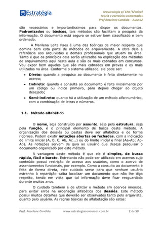 Arquivologia p/ CNJ (Técnico) 
Teoria e exercícios comentados 
Prof Roselene Candida – Aula 02 
Prof. Roselene Candida www.estrategiaconcursos.com.br 2 de 50 
são necessários e importantíssimos para dispor os documentos. Padronizados ou básicos, tais métodos são facilitam a pesquisa da informação. O documento está seguro se estiver bem classificado e bem ordenado. 
A Marilena Leite Paes é uma das teóricas de maior respeito que domina bem esta parte de métodos de arquivamento. A obra dela é referência aos arquivistas e demais profissionais que atuam na área. Tanto é que os princípios dela serão utilizados na explicação dos métodos de arquivamento aqui nesta aula e são os mais cobrados em concursos. Vou expor bem aqueles que são mais cobrados em provas e os mais utilizados na área. Conforme o sistema utilizado, ele pode ser: 
 Direto: quando a pesquisa ao documento é feita diretamente no acervo; 
 Indireto: quando a consulta ao documento é feita inicialmente por um código ou índice primeiro, para depois chegar ao objeto desejado; 
 Semi-indireto: quanto há a utilização de um método alfa-numérico, com a combinação de letras e números. 
1.1. Método alfabético 
O nome, seja construído por assunto, seja pela estrutura, seja pela função, é o principal elemento de busca deste método. A organização dos dossiês ou pastas deve ser alfabética e de forma rigorosa. Podem existir notações abertas ou fechadas, com a indicação do limite inicial (A, B, C, Ab, Ac...) ou do limite inicial e final (Aa-Ab; Ac- Ad). As notações servem de guia ao usuário que deseja pesquisar o documento organizado por este método. 
A vantagem deste método é que ele é simples, de busca rápida, fácil e barato. Entretanto não pode ser utilizado em acervos cujo conteúdo possui restrição de acesso aos usuários, como o acervo de assentamentos funcionais, por exemplo. Como a consulta ao documento é feita de forma direta, este cuidado serve para que nenhum usuário estranho à repartição saiba localizar um documento que não lhe diga respeito, tendo em vista que tal informação deve ficar resguardada durante muitos anos. 
O cuidado também é de utilizar o método em acervos imensos, para evitar erros na ordenação alfabética dos dossiês. Este método possui muitos detalhes que deverão ser observados tanto pelo arquivista, quanto pelo usuário. As regras básicas de alfabetação são estas: 
 