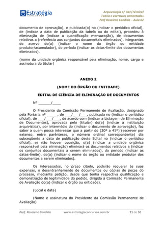 Arquivologia p/ CNJ (Técnico) 
Teoria e exercícios comentados 
Prof Roselene Candida – Aula 02 
Prof. Roselene Candida www.estrategiaconcursos.com.br 21 de 50 
documento de aprovação), e publicada(o) no (indicar o periódico oficial), de (indicar a data de publicação da tabela ou do edital), procedeu à eliminação de (indicar a quantificação mensuração), de documentos relativos a (referência aos conjuntos documentais eliminados), integrantes do acervo do(a) (indicar o nome do órgão ou entidade produtor/acumulador), do período (indicar as datas-limite dos documentos eliminados). 
(nome da unidade orgânica responsável pela eliminação, nome, cargo e assinatura do titular) 
ANEXO 2 
(NOME DO ÓRGÃO OU ENTIDADE) 
EDITAL DE CIÊNCIA DE ELIMINAÇÃO DE DOCUMENTOS 
Nº ______/____ 
O Presidente da Comissão Permanente de Avaliação, designado pela Portaria nº _____, de ___/___/___, publicada no (indicar o periódico oficial), de ___/___/___, de acordo com (indicar a Listagem de Eliminação de Documentos), aprovada pelo (titular) do(a) (indicar a instituição arquivística), por intermédio do (indicar o documento de aprovação), faz saber a quem possa interessar que a partir do (30º a 45º) (escrever por extenso, entre parênteses, o número ordinal correspondente) dia subseqüente a data de publicação deste Edital no (indicar o periódico oficial), se não houver oposição, o(a) (indicar a unidade orgânica responsável pela eliminação) eliminará os documentos relativos a (indicar os conjuntos documentais a serem eliminados), do período (indicar as datas-limite), do(a) (indicar o nome do órgão ou entidade produtor dos documentos a serem eliminados). 
Os interessados, no prazo citado, poderão requerer às suas expensas, o desentranhamento de documentos ou cópias de peças do processo, mediante petição, desde que tenha respectiva qualificação e demonstração de legitimidade do pedido, dirigida à Comissão Permanente de Avaliação do(a) (indicar o órgão ou entidade). 
(Local e data) 
(Nome e assinatura do Presidente da Comissão Permanente de Avaliação)  
