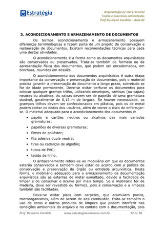 Arquivologia p/ CNJ (Técnico) 
Teoria e exercícios comentados 
Prof Roselene Candida – Aula 02 
Prof. Roselene Candida www.estrategiaconcursos.com.br 22 de 50 
3. ACONDICIONAMENTO E ARMAZENAMENTO DE DOCUMENTOS 
Os termos acondicionamento e armazenamento possuem diferenças terminológicas e fazem parte de um projeto de conservação e restauração de documentos. Existem recomendações técnicas para cada uma destas atividades. 
O acondicionamento é a forma como os documentos arquivísticos são conservados ou preservados. Trata-se também do formato ou da apresentação física dos documentos, que podem ser encadernados, em brochura, reunidos em dossiês. 
O acondicionamento dos documentos arquivísticos é outra etapa importante da conservação e preservação de documentos, pois o material precisa garantir a preservação do documento a longo prazo, sobretudo se for de idade permanente. Deve-se evitar perfurar os documentos para colocar qualquer grampo trilho, utilizando envelopes, camisas (ou capas) neutras ou alcalinas. As caixas devem ser de papelão de uma gramatura durável, geralmente de 0,13 m de largura. Se houver necessidade, os grampos trilhos devem ser confeccionados em plástico, pois os de metal podem cortar os dedos dos usuários, além de correr o risco de enferrujar- se. O material adequado para o acondicionamento dos documentos é: 
• papéis e cartões neutros ou alcalinos das mais variadas gramaturas; 
• papelões de diversas gramaturas; 
• filmes de poliéster; 
• fita adesiva dupla neutra; 
• tiras ou cadarços de algodão; 
• tubos de PVC; 
• tecido de linho. 
O armazenamento refere-se ao mobiliário em que os documentos estarão conservados e também deve estar de acordo com a política de conservação e preservação do órgão ou entidade arquivística. Desta forma, o mobiliário adequado para o armazenamento da documentação arquivística são as estantes de metal esmaltado, devido à facilidade de limpar e de conservar o acervo por mais tempo. Se o mobiliário for de madeira, deve ser revestida ou fórmica, pois a conservação e a limpeza também são facilitadas. 
Deve-se evitar pisos com carpetes, que acumulam poeira, microorganismos, além de serem de alta combustão. Evita-se também o uso de ceras e outros produtos de limpeza que podem interferir nas condições ambientais do arquivo e no contato com a documentação, pois  