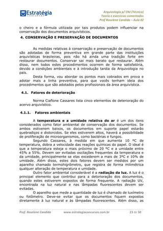 Arquivologia p/ CNJ (Técnico) 
Teoria e exercícios comentados 
Prof Roselene Candida – Aula 02 
Prof. Roselene Candida www.estrategiaconcursos.com.br 23 de 50 
o cheiro e a fórmula utilizada por tais produtos podem influenciar na conservação dos documentos arquivísticos. 
4. CONSERVAÇÃO E PRESERVAÇÃO DE DOCUMENTOS 
As medidas relativas à conservação e preservação de documentos são adotadas de forma preventiva em grande parte das instituições arquivísticas brasileiras, pois não há ainda uma tradição forte em restaurar documentos. Conservar sai mais barato que restaurar. Além disso, nem todos estes procedimentos ocorrem de forma satisfatória, devido a condições ambientais e à introdução tardia da Arquivologia no país. 
Desta forma, vou abordar os pontos mais cobrados em prova e adotar mais a linha preventiva, para que vocês tenham ideia dos procedimentos que são adotados pelos profissionais da área arquivística. 
4.1. Fatores de deterioração 
Norma Ciaflone Cassares lista cinco elementos de deterioração do acervo arquivístico. 
4.1.1. Fatores ambientais 
A temperatura e a umidade relativa do ar é um dos itens considerados como fator ambiental de conservação dos documentos. Se ambos estiverem baixos, os documentos em suporte papel estarão quebradiços e distorcidos. Se eles estiverem altos, haverá a possibilidade de proliferação de microorganismos, como bactérias e fungos. 
Segundo Cassares, à medida em que aumenta 10 ºC de temperatura, dobra a velocidade das reações químicas do papel. O ideal é que a temperatura esteja o mais próximo de 20 ºC e a umidade entre 45% a 55%. Devem ser evitadas oscilações frequentes da temperatura e da umidade, principalmente se elas excederem a mais de 3ºC e 10% de umidade. Além disso, estes dois fatores devem ser medidos por um aparelho chamado termohigrômetro, que registra de forma milimétrica qualquer alteração de temperatura e umidade. 
Outro fator ambiental considerável é a radiação da luz. A luz é o principal elemento que contribui para a detorioração dos documentos, quando estes estiverem expostos de forma frequente. A radiação UV, encontrada na luz natural e nas lâmpadas fluorescentes devem ser evitadas. 
O aparelho que mede a quantidade de luz é chamado de luxímetro ou fotômetro. Deve-se evitar que os documentos fiquem expostos diretamente à luz natural e às lâmpadas fluorescentes. Além disso, as  