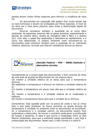 Arquivologia p/ CNJ (Técnico) 
Teoria e exercícios comentados 
Prof Roselene Candida – Aula 02 
Prof. Roselene Candida www.estrategiaconcursos.com.br 24 de 50 
janelas devem conter filmes especiais para diminuir a incidência de raios UV. 
Os documentos em exposição não podem ficar muito tempo sob os raios luminosos e devem ser protegidos por filtros especiais. O nível de luz deve ser o mais baixo possível, para evitar a deterioração rápida do documento. 
Deve-se considerar também a qualidade do ar como fator ambiental. Os poluentes externos são os gases químicos, especialmente o dióxido de enxofre (SO2), óxidos de nitrogênio (NO e NO2) e o Ozônio (O3). Com eles, o papel fica quebradiço e descolore-se rapidamente, e o couro fica deteriorado. O próprio ambiente onde encontram-se os documentos pode contribuir também para a qualidade do ar, sobretudo madeira, adesivos, vernizes que liberam substâncias tóxicas ao acervo. 
(Senado Federal – FGV – 2008) Assinale a alternativa correta: 
Considerando-se a conservação dos documentos, o bom controle do clima de uma área de guarda de documentos em um arquivo deve: 
(A) manter a umidade relativa do ar baixa para que a temperatura diminua. 
(B) estabilizar a temperatura e diminuir ao máximo a umidade relativa do ar. 
(C) manter a temperatura um pouco mais alta que a umidade relativa do ar. 
(D) manter a temperatura e a umidade relativa do ar moderadas e estáveis. 
(E) manter a temperatura baixa para que a umidade do ar diminua. 
Comentários: Esta questão pode cair na prova de vocês e nós já vimos bem o que pode acontecer se houve aumento ou queda bruscas de temperatura e umidade no ambiente onde os documentos se encontram. Se a temperatura e a umidade caírem, os documentos podem ficar quebradiços e distorcidos. Se houver o contrário, pode gerar a proliferação de fungos e bactérias. O ideal é que ocorra a moderação entre os dois fatores ambientais, para que o ambiente esteja equilibrado e que haja a conservação dos documentos. Neste caso, o item correto é a Letra D. 
 