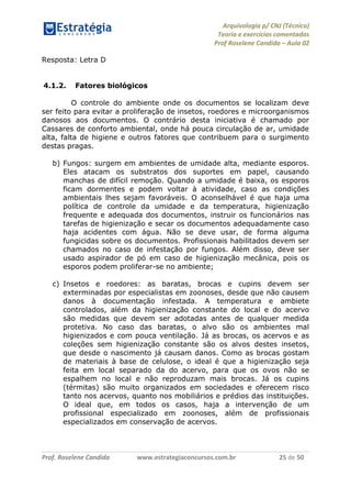 Arquivologia p/ CNJ (Técnico) 
Teoria e exercícios comentados 
Prof Roselene Candida – Aula 02 
Prof. Roselene Candida www.estrategiaconcursos.com.br 25 de 50 
Resposta: Letra D 
4.1.2. Fatores biológicos 
O controle do ambiente onde os documentos se localizam deve ser feito para evitar a proliferação de insetos, roedores e microorganismos danosos aos documentos. O contrário desta iniciativa é chamado por Cassares de conforto ambiental, onde há pouca circulação de ar, umidade alta, falta de higiene e outros fatores que contribuem para o surgimento destas pragas. 
b) Fungos: surgem em ambientes de umidade alta, mediante esporos. Eles atacam os substratos dos suportes em papel, causando manchas de difícil remoção. Quando a umidade é baixa, os esporos ficam dormentes e podem voltar à atividade, caso as condições ambientais lhes sejam favoráveis. O aconselhável é que haja uma política de controle da umidade e da temperatura, higienização frequente e adequada dos documentos, instruir os funcionários nas tarefas de higienização e secar os documentos adequadamente caso haja acidentes com água. Não se deve usar, de forma alguma fungicidas sobre os documentos. Profissionais habilitados devem ser chamados no caso de infestação por fungos. Além disso, deve ser usado aspirador de pó em caso de higienização mecânica, pois os esporos podem proliferar-se no ambiente; 
c) Insetos e roedores: as baratas, brocas e cupins devem ser exterminadas por especialistas em zoonoses, desde que não causem danos à documentação infestada. A temperatura e ambiete controlados, além da higienização constante do local e do acervo são medidas que devem ser adotadas antes de qualquer medida protetiva. No caso das baratas, o alvo são os ambientes mal higienizados e com pouca ventilação. Já as brocas, os acervos e as coleções sem higienização constante são os alvos destes insetos, que desde o nascimento já causam danos. Como as brocas gostam de materiais à base de celulose, o ideal é que a higienização seja feita em local separado da do acervo, para que os ovos não se espalhem no local e não reproduzam mais brocas. Já os cupins (térmitas) são muito organizados em sociedades e oferecem risco tanto nos acervos, quanto nos mobiliários e prédios das instituições. O ideal que, em todos os casos, haja a intervenção de um profissional especializado em zoonoses, além de profissionais especializados em conservação de acervos. 
 