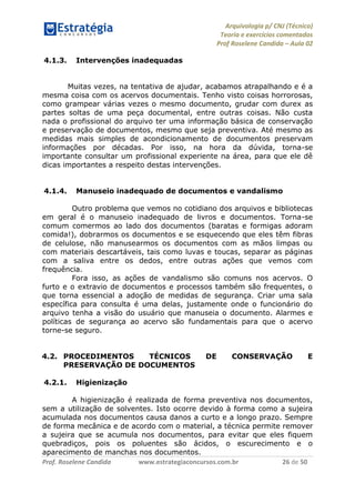 Arquivologia p/ CNJ (Técnico) 
Teoria e exercícios comentados 
Prof Roselene Candida – Aula 02 
Prof. Roselene Candida www.estrategiaconcursos.com.br 26 de 50 
4.1.3. Intervenções inadequadas 
Muitas vezes, na tentativa de ajudar, acabamos atrapalhando e é a mesma coisa com os acervos documentais. Tenho visto coisas horrorosas, como grampear várias vezes o mesmo documento, grudar com durex as partes soltas de uma peça documental, entre outras coisas. Não custa nada o profissional do arquivo ter uma informação básica de conservação e preservação de documentos, mesmo que seja preventiva. Até mesmo as medidas mais simples de acondicionamento de documentos preservam informações por décadas. Por isso, na hora da dúvida, torna-se importante consultar um profissional experiente na área, para que ele dê dicas importantes a respeito destas intervenções. 
4.1.4. Manuseio inadequado de documentos e vandalismo 
Outro problema que vemos no cotidiano dos arquivos e bibliotecas em geral é o manuseio inadequado de livros e documentos. Torna-se comum comermos ao lado dos documentos (baratas e formigas adoram comida!), dobrarmos os documentos e se esquecendo que eles têm fibras de celulose, não manusearmos os documentos com as mãos limpas ou com materiais descartáveis, tais como luvas e toucas, separar as páginas com a saliva entre os dedos, entre outras ações que vemos com frequência. 
Fora isso, as ações de vandalismo são comuns nos acervos. O furto e o extravio de documentos e processos também são frequentes, o que torna essencial a adoção de medidas de segurança. Criar uma sala específica para consulta é uma delas, justamente onde o funcionário do arquivo tenha a visão do usuário que manuseia o documento. Alarmes e políticas de segurança ao acervo são fundamentais para que o acervo torne-se seguro. 
4.2. PROCEDIMENTOS TÉCNICOS DE CONSERVAÇÃO E PRESERVAÇÃO DE DOCUMENTOS 
4.2.1. Higienização 
A higienização é realizada de forma preventiva nos documentos, sem a utilização de solventes. Isto ocorre devido à forma como a sujeira acumulada nos documentos causa danos a curto e a longo prazo. Sempre de forma mecânica e de acordo com o material, a técnica permite remover a sujeira que se acumula nos documentos, para evitar que eles fiquem quebradiços, pois os poluentes são ácidos, o escurecimento e o aparecimento de manchas nos documentos.  
