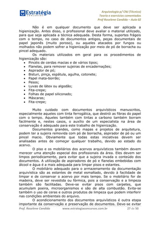 Arquivologia p/ CNJ (Técnico) 
Teoria e exercícios comentados 
Prof Roselene Candida – Aula 02 
Prof. Roselene Candida www.estrategiaconcursos.com.br 27 de 50 
Não é em qualquer documento que deve ser aplicada a higienização. Antes disso, o profissional deve avaliar o material utilizado, para que seja aplicada a técnica adequada. Desta forma, suportes frágeis com o tempo, no caso de documentos antigos, peças documentais de papel japonês (muito poroso), ou aqueles atacados por fungos ou molhados não podem sofrer a higienização por meio de pó de borracha ou pincel adequado. 
Os materiais utilizados em geral para os procedimentos de higienização são: 
 Pincéis de cerdas macias e de vários tipos; 
 Flanelas, para remover sujeiras de encadernações; 
 Aspirador de pó; 
 Bisturi, pinça, espátula, agulha, cotonete; 
 Papel mata-borrão; 
 Pesos; 
 Luvas de látex ou algodão; 
 Fita-crepe; 
 Folhas de papel siliconado; 
 Máscaras; 
 Fita-crepe; 
Muito cuidado com documentos arquivísticos manuscritos, especialmente aqueles com tinta ferrogálica, que destrói as fibras do papel com o tempo. Aqueles também com tintas a carbono também borram facilmente e, nestes casos, o auxílio de um especialista na área de conservação é adequado para este trabalho de higienização. 
Documentos grandes, como mapas e projetos de arquitetura, podem ter a sujeira removida com pó de borracha, aspirador de pó ou um pincel macio. Obviamente que todas estas iniciativas devem ser analisadas antes de começar qualquer trabalho, devido ao estado do acervo. 
O piso e os mobiliários dos acervos arquivísticos também devem merecer uma atenção especial dos profissionais da área. Eles devem ser limpos periodicamente, para evitar que a sujeira invada o conteúdo dos documentos. A utilização de aspiradores de pó e flanelas embebidas com álcool e água é a mais adequada para limpar pisos e estantes. 
O mobiliário adequado para o armazenamento da documentação arquivística são as estantes de metal esmaltado, devido à facilidade de limpar e de conservar o acervo por mais tempo. Se o mobiliário for de madeira, deve ser revestida ou fórmica, pois a conservação e a limpeza também são facilitadas. Deve-se evitar pisos com carpetes, que acumulam poeira, microorganismos e são de alta combustão. Evita-se também o uso de ceras e outros produtos de limpeza que podem interferir nas condições ambientais do arquivo. 
O acondicionamento dos documentos arquivísticos é outra etapa importante da conservação e preservação de documentos. Deve-se evitar  