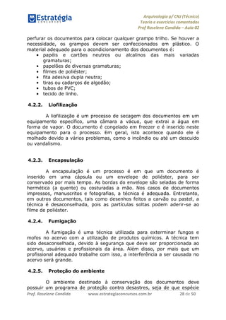 Arquivologia p/ CNJ (Técnico) 
Teoria e exercícios comentados 
Prof Roselene Candida – Aula 02 
Prof. Roselene Candida www.estrategiaconcursos.com.br 28 de 50 
perfurar os documentos para colocar qualquer grampo trilho. Se houver a necessidade, os grampos devem ser confeccionados em plástico. O material adequado para o acondicionamento dos documentos é: 
• papéis e cartões neutros ou alcalinos das mais variadas gramaturas; 
• papelões de diversas gramaturas; 
• filmes de poliéster; 
• fita adesiva dupla neutra; 
• tiras ou cadarços de algodão; 
• tubos de PVC; 
• tecido de linho. 
4.2.2. Liofilização 
A liofilização é um processo de secagem dos documentos em um equipamento específico, uma câmara a vácuo, que extrai a água em forma de vapor. O documento é congelado em freezer e é inserido neste equipamento para o processo. Em geral, isto acontece quando ele é molhado devido a vários problemas, como o incêndio ou até um descuido ou vandalismo. 
4.2.3. Encapsulação 
A encapsulação é um processo é em que um documento é inserido em uma cápsula ou um envelope de poliéster, para ser conservado por mais tempo. As bordas do envelope são seladas de forma hermética (a quente) ou costuradas a mão. Nos casos de documentos impressos, manuscritos e fotografias, a técnica é adequada. Entretanto, em outros documentos, tais como desenhos feitos a carvão ou pastel, a técnica é desaconselhada, pois as partículas soltas podem aderir-se ao filme de poliéster. 
4.2.4. Fumigação 
A fumigação é uma técnica utilizada para exterminar fungos e mofos no acervo com a utilização de produtos químicos. A técnica tem sido desaconselhada, devido à segurança que deve ser proporcionada ao acervo, usuários e profissionais da área. Além disso, por mais que um profissional adequado trabalhe com isso, a interferência a ser causada no acervo será grande. 
4.2.5. Proteção do ambiente 
O ambiente destinado à conservação dos documentos deve possuir um programa de proteção contra desastres, seja de que espécie  