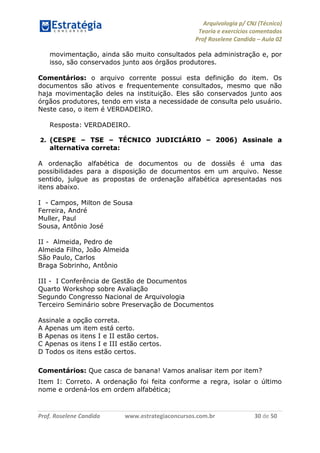 Arquivologia p/ CNJ (Técnico) 
Teoria e exercícios comentados 
Prof Roselene Candida – Aula 02 
Prof. Roselene Candida www.estrategiaconcursos.com.br 30 de 50 
movimentação, ainda são muito consultados pela administração e, por isso, são conservados junto aos órgãos produtores. 
Comentários: o arquivo corrente possui esta definição do item. Os documentos são ativos e frequentemente consultados, mesmo que não haja movimentação deles na instituição. Eles são conservados junto aos órgãos produtores, tendo em vista a necessidade de consulta pelo usuário. Neste caso, o item é VERDADEIRO. 
Resposta: VERDADEIRO. 
2. (CESPE – TSE – TÉCNICO JUDICIÁRIO – 2006) Assinale a alternativa correta: 
A ordenação alfabética de documentos ou de dossiês é uma das possibilidades para a disposição de documentos em um arquivo. Nesse sentido, julgue as propostas de ordenação alfabética apresentadas nos itens abaixo. 
I - Campos, Milton de Sousa 
Ferreira, André 
Muller, Paul 
Sousa, Antônio José 
II - Almeida, Pedro de 
Almeida Filho, João Almeida 
São Paulo, Carlos 
Braga Sobrinho, Antônio 
III - I Conferência de Gestão de Documentos 
Quarto Workshop sobre Avaliação 
Segundo Congresso Nacional de Arquivologia 
Terceiro Seminário sobre Preservação de Documentos 
Assinale a opção correta. 
A Apenas um item está certo. 
B Apenas os itens I e II estão certos. 
C Apenas os itens I e III estão certos. 
D Todos os itens estão certos. 
Comentários: Que casca de banana! Vamos analisar item por item? 
Item I: Correto. A ordenação foi feita conforme a regra, isolar o último nome e ordená-los em ordem alfabética;  