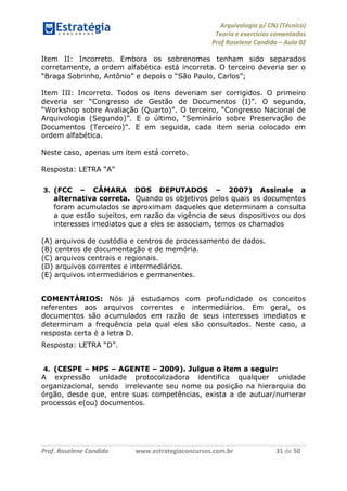 Arquivologia p/ CNJ (Técnico) 
Teoria e exercícios comentados 
Prof Roselene Candida – Aula 02 
Prof. Roselene Candida www.estrategiaconcursos.com.br 31 de 50 
Item II: Incorreto. Embora os sobrenomes tenham sido separados corretamente, a ordem alfabética está incorreta. O terceiro deveria ser o “Braga Sobrinho, Antônio” e depois o “São Paulo, Carlos”; 
Item III: Incorreto. Todos os itens deveriam ser corrigidos. O primeiro deveria ser “Congresso de Gestão de Documentos (I)”. O segundo, “Workshop sobre Avaliação (Quarto)”. O terceiro, “Congresso Nacional de Arquivologia (Segundo)”. E o último, “Seminário sobre Preservação de Documentos (Terceiro)”. E em seguida, cada item seria colocado em ordem alfabética. 
Neste caso, apenas um item está correto. 
Resposta: LETRA “A” 
3. (FCC – CÂMARA DOS DEPUTADOS – 2007) Assinale a alternativa correta. Quando os objetivos pelos quais os documentos foram acumulados se aproximam daqueles que determinam a consulta a que estão sujeitos, em razão da vigência de seus dispositivos ou dos interesses imediatos que a eles se associam, temos os chamados 
(A) arquivos de custódia e centros de processamento de dados. 
(B) centros de documentação e de memória. 
(C) arquivos centrais e regionais. 
(D) arquivos correntes e intermediários. 
(E) arquivos intermediários e permanentes. 
COMENTÁRIOS: Nós já estudamos com profundidade os conceitos referentes aos arquivos correntes e intermediários. Em geral, os documentos são acumulados em razão de seus interesses imediatos e determinam a frequência pela qual eles são consultados. Neste caso, a resposta certa é a letra D. 
Resposta: LETRA “D”. 
4. (CESPE – MPS – AGENTE – 2009). Julgue o item a seguir: 
A expressão unidade protocolizadora identifica qualquer unidade organizacional, sendo irrelevante seu nome ou posição na hierarquia do órgão, desde que, entre suas competências, exista a de autuar/numerar processos e(ou) documentos. 
 