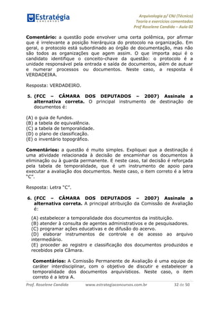 Arquivologia p/ CNJ (Técnico) 
Teoria e exercícios comentados 
Prof Roselene Candida – Aula 02 
Prof. Roselene Candida www.estrategiaconcursos.com.br 32 de 50 
Comentário: a questão pode envolver uma certa polêmica, por afirmar que é irrelevante a posição hierárquica do protocolo na organização. Em geral, o protocolo está subordinado ao órgão de documentação, mas não são todos as organizações que agem assim. O que importa aqui é o candidato identifique o conceito-chave da questão: o protocolo é a unidade responsável pela entrada e saída de documentos, além de autuar e numerar processos ou documentos. Neste caso, a resposta é VERDADEIRA. 
Resposta: VERDADEIRO. 
5. (FCC – CÂMARA DOS DEPUTADOS – 2007) Assinale a alternativa correta. O principal instrumento de destinação de documentos é: 
(A) o guia de fundos. 
(B) a tabela de equivalência. 
(C) a tabela de temporalidade. 
(D) o plano de classificação. 
(E) o inventário topográfico. 
Comentários: a questão é muito simples. Expliquei que a destinação é uma atividade relacionada à decisão de encaminhar os documentos à eliminação ou à guarda permanente. E neste caso, tal decisão é reforçada pela tabela de temporalidade, que é um instrumento de apoio para executar a avaliação dos documentos. Neste caso, o item correto é a letra “C”. 
Resposta: Letra “C”. 
6. (FCC – CÂMARA DOS DEPUTADOS – 2007) Assinale a alternativa correta. A principal atribuição da Comissão de Avaliação é: 
(A) estabelecer a temporalidade dos documentos da instituição. 
(B) atender à consulta de agentes administrativos e de pesquisadores. 
(C) programar ações educativas e de difusão do acervo. 
(D) elaborar instrumentos de controle e de acesso ao arquivo intermediário. 
(E) proceder ao registro e classificação dos documentos produzidos e recebidos pela Câmara. 
Comentários: A Comissão Permanente de Avaliação é uma equipe de caráter interdisciplinar, com o objetivo de discutir e estabelecer a temporalidade dos documentos arquivísticos. Neste caso, o item correto é a letra A.  