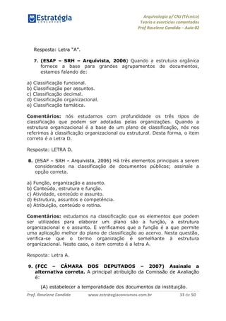 Arquivologia p/ CNJ (Técnico) 
Teoria e exercícios comentados 
Prof Roselene Candida – Aula 02 
Prof. Roselene Candida www.estrategiaconcursos.com.br 33 de 50 
Resposta: Letra “A”. 
7. (ESAF – SRH – Arquivista, 2006) Quando a estrutura orgânica fornece a base para grandes agrupamentos de documentos, estamos falando de: 
a) Classificação funcional. 
b) Classificação por assuntos. 
c) Classificação decimal. 
d) Classificação organizacional. 
e) Classificação temática. 
Comentários: nós estudamos com profundidade os três tipos de classificação que podem ser adotadas pelas organizações. Quando a estrutura organizacional é a base de um plano de classificação, nós nos referimos à classificação organizacional ou estrutural. Desta forma, o item correto é a Letra D. 
Resposta: LETRA D. 
8. (ESAF – SRH – Arquivista, 2006) Há três elementos principais a serem considerados na classificação de documentos públicos; assinale a opção correta. 
a) Função, organização e assunto. 
b) Conteúdo, estrutura e função. 
c) Atividade, conteúdo e assunto. 
d) Estrutura, assuntos e competência. 
e) Atribuição, conteúdo e rotina. 
Comentários: estudamos na classificação que os elementos que podem ser utilizados para elaborar um plano são a função, a estrutura organizacional e o assunto. E verificamos que a função é a que permite uma aplicação melhor do plano de classificação ao acervo. Nesta questão, verifica-se que o termo organização é semelhante à estrutura organizacional. Neste caso, o item correto é a letra A. 
Resposta: Letra A. 
9. (FCC – CÂMARA DOS DEPUTADOS – 2007) Assinale a alternativa correta. A principal atribuição da Comissão de Avaliação é: 
(A) estabelecer a temporalidade dos documentos da instituição.  