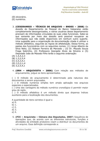 Arquivologia p/ CNJ (Técnico) 
Teoria e exercícios comentados 
Prof Roselene Candida – Aula 02 
Prof. Roselene Candida www.estrategiaconcursos.com.br 35 de 50 
(D) dicionário. 
(E) numérico. 
3. (CESGRANRIO – TÉCNICO DE ARQUIVO – BNDES – 2008) Os dossiês do Departamento de Pessoal do Banco Valparaíso estão completamente desorganizados, e vários usuários desse departamento precisam de informações vinculadas às suas vidas funcionais. Sabe-se que somente por meio dos dossiês será possível recuperar as informações que não estão disponíveis em nenhum outro suporte. Uma sugestão para a organização da documentação citada é utilizar o método alfabético, seguindo as regras de alfabetação. Dessa forma, as pastas dos funcionários com os seguintes nomes: (1) Jorge Alberto da Silva Neto; (2) Robson Ferreira de Marcedo ; (3) Dr. Moysés Souza Fraga Sobrinho, (4) Professora Georgete Alves da Silveira e (5) Deputado João de Macedo Filho terão a seguinte ordenação: 
(A) 1,5,4,2,3 
(B) 1,3,2,5,4 
(C) 2,5,3,4,1 
(D) 3,5,2,1,4 
(E) 3,2,5,4,1 
4. (SRH – ARQUIVISTA – 2006) Com relação aos métodos de arquivamento, julgue os itens apresentados. 
( ) O método de arquivamento é determinado pela natureza dos documentos a serem arquivados. 
( ) O método numérico simples tem ampla aplicação nos arquivos especiais e especializados. 
( ) Uma das vantagens do método numérico cronológico é permitir maior grau de sigilo. 
( ) O método alfabético é um método direto que dispensa índices auxiliares para a localização dos documentos. 
A quantidade de itens corretos é igual a 
a) 0. 
b) 1. 
c) 2. 
d) 3. 
e) 4. 
5. (FCC – Arquivista – Câmara dos Deputados, 2007) Sequência de operações que, de acordo com as diferentes estruturas, funções e atividades da entidade produtora visam a distribuir os documentos de um arquivo. Essa definição corresponde a: 
 