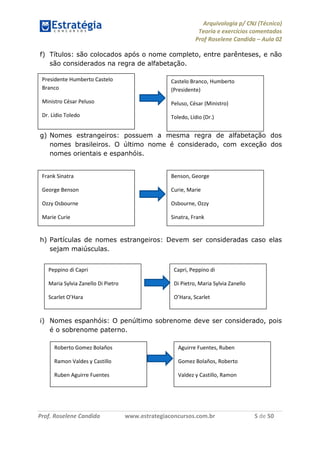 Arquivologia p/ CNJ (Técnico) 
Teoria e exercícios comentados 
Prof Roselene Candida – Aula 02 
Prof. Roselene Candida www.estrategiaconcursos.com.br 5 de 50 
f) Títulos: são colocados após o nome completo, entre parênteses, e não são considerados na regra de alfabetação. 
g) Nomes estrangeiros: possuem a mesma regra de alfabetação dos nomes brasileiros. O último nome é considerado, com exceção dos nomes orientais e espanhóis. 
h) Partículas de nomes estrangeiros: Devem ser consideradas caso elas sejam maiúsculas. 
i) Nomes espanhóis: O penúltimo sobrenome deve ser considerado, pois é o sobrenome paterno. 
Presidente Humberto Castelo Branco 
Ministro César Peluso 
Dr. Lídio Toledo 
Castelo Branco, Humberto (Presidente) 
Peluso, César (Ministro) 
Toledo, Lídio (Dr.) 
Frank Sinatra 
George Benson 
Ozzy Osbourne 
Marie Curie 
Benson, George 
Curie, Marie 
Osbourne, Ozzy 
Sinatra, Frank 
Peppino di Capri 
Maria Sylvia Zanello Di Pietro 
Scarlet O’Hara 
Capri, Peppino di 
Di Pietro, Maria Sylvia Zanello 
O’Hara, Scarlet 
Roberto Gomez Bolaños 
Ramon Valdes y Castillo 
Ruben Aguirre Fuentes 
Aguirre Fuentes, Ruben 
Gomez Bolaños, Roberto 
Valdez y Castillo, Ramon  