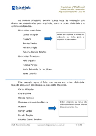 Arquivologia p/ CNJ (Técnico) 
Teoria e exercícios comentados 
Prof Roselene Candida – Aula 02 
Prof. Roselene Candida www.estrategiaconcursos.com.br 8 de 50 
No método alfabético, existem outros tipos de ordenação que devem ser consideradas pelo arquivista, como a ordem dicionária e a ordem enciclopédica. 
Humoristas masculinos 
Carlos Villagrán 
Mussum 
Ramón Valdes 
Renato Aragão 
Roberto Gomez Bolaños 
Humoristas femininos 
Fafy Siqueira 
Heloísa Perissé 
Maria Antonieta de Las Nieves 
Talita Carauta 
Este exemplo agora é feito com nomes em ordem dicionária, levando apenas em consideração a ordenação alfabética. 
Carlos Villagrán 
Fafy Siqueira 
Heloísa Perrissé 
Maria Antonieta de Las Nieves 
Mussum 
Ramón Valdes 
Renato Aragão 
Roberto Gomez Bolaños 
Ordem enciclopédica: os nomes são ordenados por títulos gerais e dispostos alfabeticamente. 
Ordem dicionária: os nomes são ordenados alfabeticamente, sem um título comum entre eles.  