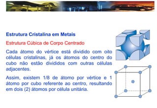 Estrutura Cristalina em Metais
Estrutura Cúbica de Corpo Centrado
Cada átomo do vértice está dividido com oito
células cristalinas, já os átomos do centro do
cubo não estão divididos com outras células
adjacentes.
Assim, existem 1/8 de átomo por vértice e 1
átomo por cubo referente ao centro, resultando
em dois (2) átomos por célula unitária.
 