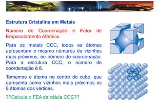 Estrutura Cristalina em Metais
Número de Coordenação e Fator de
Empacotamento Atômico
Para os metais CCC, todos os átomos
apresentam o mesmo números de vizinhos
mais próximos, ou número de coordenação.
Para a estrutura CCC, o número de
coordenação é 8.
Tomemos o átomo no centro do cubo, que
apresenta como vizinhos mais próximos os
8 átomos dos vértices.
??Calcule o FEA da célula CCC??
 