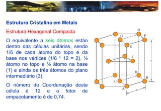 Estrutura Cristalina em Metais
Estrutura Hexagonal Compacta
O equivalente a seis átomos estão
dentro das células unitárias, sendo
1/6 de cada átomo do topo e da
base nos vértices (1/6 * 12 = 2), ½
átomo no topo e ½ átomo na base
(1) e ainda os três átomos do plano
intermediário (3).
O número de Coordenação desta
célula é 12 e o fotor de
empacotamento é de 0,74.
 