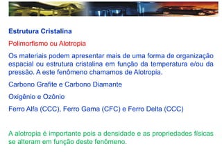 Estrutura Cristalina
Polimorfismo ou Alotropia
Os materiais podem apresentar mais de uma forma de organização
espacial ou estrutura cristalina em função da temperatura e/ou da
pressão. A este fenômeno chamamos de Alotropia.
Carbono Grafite e Carbono Diamante
Oxigênio e Ozônio
Ferro Alfa (CCC), Ferro Gama (CFC) e Ferro Delta (CCC)
A alotropia é importante pois a densidade e as propriedades físicas
se alteram em função deste fenômeno.
 