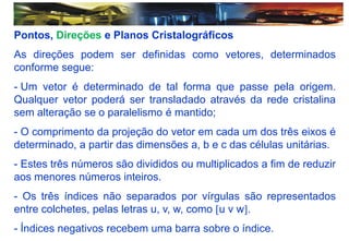 Pontos, Direções e Planos Cristalográficos
As direções podem ser definidas como vetores, determinados
conforme segue:
- Um vetor é determinado de tal forma que passe pela origem.
Qualquer vetor poderá ser transladado através da rede cristalina
sem alteração se o paralelismo é mantido;
- O comprimento da projeção do vetor em cada um dos três eixos é
determinado, a partir das dimensões a, b e c das células unitárias.
- Estes três números são divididos ou multiplicados a fim de reduzir
aos menores números inteiros.
- Os três índices não separados por vírgulas são representados
entre colchetes, pelas letras u, v, w, como u v w.
- Índices negativos recebem uma barra sobre o índice.
 