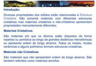 Introdução:
Diversas propriedades dos sólidos estão relacionadas à Estrutura
Cristalina. Não somente materiais com diferentes estruturas
cristalinas mas materiais cristalinos e não-cristalinos apresentam
propriedades marcantemente diferentes.
Materiais Cristalinos
São materiais em que os átomos estão dispostos de forma
repetida ou periódica ao longo de grandes distâncias interatômicas
ou apresenta ordem de longo alcance. Todos os metais, muitas
cerâmicas e alguns polímeros formam estruturas cristalinas.
Materiais não Cristalinos
São materiais que não apresentam ordem de longo alcance. São
também referidos como materiais amorfos.
 