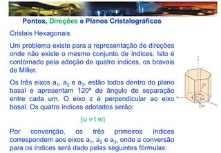 Pontos, Direções e Planos Cristalográficos
Cristais Hexagonais
Um problema existe para a representação de direções
onde não existe o mesmo conjunto de índices. Isto é
contornado pela adoção de quatro índices, os bravais
de Miller.
Os três eixos a1, a2 e a3, estão todos dentro do plano
basal e apresentam 120º de ângulo de separação
entre cada um. O eixo z é perpendicular ao eixo
basal. Os quatro índices adotados serão:
u v t w
Por convenção, os três primeiros índices
correspondem aos eixos a1, a2 e a3, onde a conversão
para os índices será dado pelas seguintes fórmulas:
 