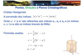Pontos, Direções e Planos Cristalográficos
Cristais Hexagonais
A conversão dos índices:
Onde u’, v’ e w’ são referentes aos índices a1, a2 e a3 e os índices
u, v, t e w são os índices bravais de Miller.
Fórmulas usadas:
 