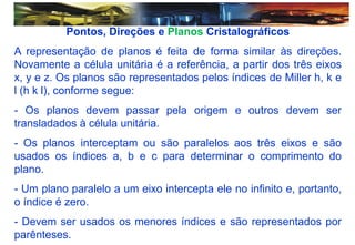 Pontos, Direções e Planos Cristalográficos
A representação de planos é feita de forma similar às direções.
Novamente a célula unitária é a referência, a partir dos três eixos
x, y e z. Os planos são representados pelos índices de Miller h, k e
l (h k l), conforme segue:
- Os planos devem passar pela origem e outros devem ser
transladados à célula unitária.
- Os planos interceptam ou são paralelos aos três eixos e são
usados os índices a, b e c para determinar o comprimento do
plano.
- Um plano paralelo a um eixo intercepta ele no infinito e, portanto,
o índice é zero.
- Devem ser usados os menores índices e são representados por
parênteses.
 