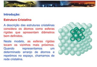 Introdução:
Estrutura Cristalina
A descrição das estruturas cristalinas
considera os átomos como esferas
rígidas que apresentam diâmetros
bem definidos.
Neste modelo, as esferas rígidas
tocam os vizinhos mais próximos.
Quando representamos um
determinado arranjo de átomos e
repetimos no espaço, chamamos de
rede cristalina.
 