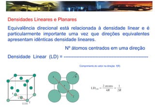 Densidades Lineares e Planares
Equivalência direcional está relacionada à densidade linear e é
particularmente importante uma vez que direções equivalentes
apresentam idênticas densidade lineares.
Nº átomos centrados em uma direção
Densidade Linear (LD) = -----------------------------------------------------
Comprimento do vetor na direção f(R)
 