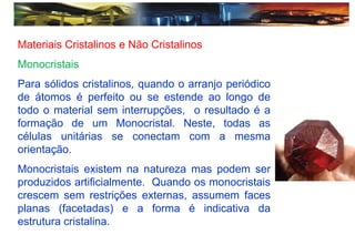 Materiais Cristalinos e Não Cristalinos
Monocristais
Para sólidos cristalinos, quando o arranjo periódico
de átomos é perfeito ou se estende ao longo de
todo o material sem interrupções, o resultado é a
formação de um Monocristal. Neste, todas as
células unitárias se conectam com a mesma
orientação.
Monocristais existem na natureza mas podem ser
produzidos artificialmente. Quando os monocristais
crescem sem restrições externas, assumem faces
planas (facetadas) e a forma é indicativa da
estrutura cristalina.
 