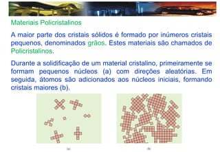 Materiais Policristalinos
A maior parte dos cristais sólidos é formado por inúmeros cristais
pequenos, denominados grãos. Estes materiais são chamados de
Policristalinos.
Durante a solidificação de um material cristalino, primeiramente se
formam pequenos núcleos (a) com direções aleatórias. Em
seguida, átomos são adicionados aos núcleos iniciais, formando
cristais maiores (b).
 
