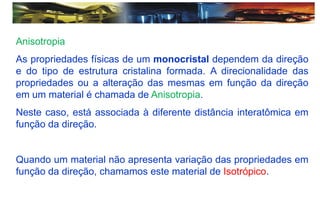 Anisotropia
As propriedades físicas de um monocristal dependem da direção
e do tipo de estrutura cristalina formada. A direcionalidade das
propriedades ou a alteração das mesmas em função da direção
em um material é chamada de Anisotropia.
Neste caso, está associada à diferente distância interatômica em
função da direção.
Quando um material não apresenta variação das propriedades em
função da direção, chamamos este material de Isotrópico.
 