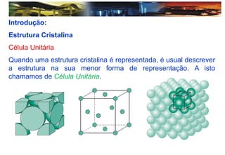 Introdução:
Estrutura Cristalina
Célula Unitária
Quando uma estrutura cristalina é representada, é usual descrever
a estrutura na sua menor forma de representação. A isto
chamamos de Célula Unitária.
 
