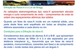 Difração de Raios-X e a Lei de Bragg
As radiações eletromagnéticas tipo raios-X apresentam elevada
energia e curto comprimento de onda – comprimentos de onda da
ordem dos espaçamentos atômicos dos sólidos.
Quando um feixe de raios-X incide em um material sólido, uma
parte deste feixe será espalhado em todas as direções pelos
elétrons associados a cada átomo ou íon.
Condições para a Difração de raios-X:
Consideremos dois planos de átomos A-A’ e B-B’, que apresentam
os mesmos índices de Miller (h k l) e são separados por uma
distância interplanar dhkl. Assumindo que um feixe de raios-X
paralelos, monocromáticos, coerentes (em fase) e de comprimento
de onda  incide nestes dois planos em um ângulo .
 