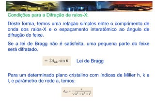 Condições para a Difração de raios-X:
Deste forma, temos uma relação simples entre o comprimento de
onda dos raios-X e o espaçamento interatômico ao ângulo de
difração do feixe.
Se a lei de Bragg não é satisfeita, uma pequena parte do feixe
será difratado.
Para um determinado plano cristalino com índices de Miller h, k e
l, e parâmetro de rede a, temos:
Lei de Bragg
 