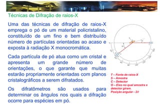 Técnicas de Difração de raios-X
Uma das técnicas de difração de raios-X
emprega o pó de um material policristalino,
constituído de um fino e bem distribuído
número de partículas orientadas ao acaso e
exposta à radiação X monocromática.
Cada partícula de pó atua como um cristal e
apresenta um grande número de
orientações, o que garante que muitas
estarão propriamente orientadas com planos
cristalográficos a serem difratados.
Os difratômetros são usados para
determinar os ângulos nos quais a difração
ocorre para espécies em pó.
T – Fonte de raios-X
S – Amostra
C – Detector
O – Eixo no qual amostra e
detector giram.
Posição angular - 2
 