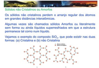 Sólidos não Cristalinos ou Amorfos
Os sólidos não cristalinos perdem o arranjo regular dos átomos
em grandes distâncias interatômicas.
Algumas vezes são chamados sólidos Amorfos ou literalmente
sem forma ou ainda líquidos superresfriados em que a estrutura
permanece tal como num líquido.
Vejamos o exemplo do composto SiO2, que pode existir nas duas
formas: (a) Cristalina e (b) não Cristalina
Átomo de Silício
Átomo de Oxigênio
 