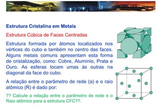 Estrutura Cristalina em Metais
Estrutura Cúbica de Faces Centradas
Estrutura formada por átomos localizados nos
vértices do cubo e também no centro das faces.
Alguns metais comuns apresentam esta forma
de cristalização, como: Cobre, Alumínio, Prata e
Ouro. As esferas tocam umas às outras na
diagonal da face do cubo.
A relação entre o parâmetro de rede (a) e o raio
atômico (R) é dado por:
?? Calcule a relação entre o parâmetro de rede e o
Raio atômico para a estrutura CFC??.
 