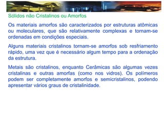 Sólidos não Cristalinos ou Amorfos
Os materiais amorfos são caracterizados por estruturas atômicas
ou moleculares, que são relativamente complexas e tornam-se
ordenadas em condições especiais.
Alguns materiais cristalinos tornam-se amorfos sob resfriamento
rápido, uma vez que é necessário algum tempo para a ordenação
da estrutura.
Metais são cristalinos, enquanto Cerâmicas são algumas vezes
cristalinas e outras amorfas (como nos vidros). Os polímeros
podem ser completamente amorfos e semicristalinos, podendo
apresentar vários graus de cristalinidade.
 