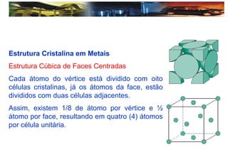 Estrutura Cristalina em Metais
Estrutura Cúbica de Faces Centradas
Cada átomo do vértice está dividido com oito
células cristalinas, já os átomos da face, estão
divididos com duas células adjacentes.
Assim, existem 1/8 de átomo por vértice e ½
átomo por face, resultando em quatro (4) átomos
por célula unitária.
 
