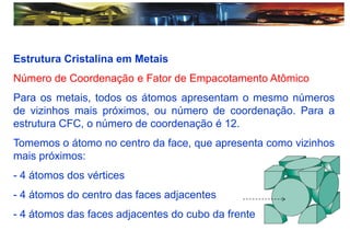 Estrutura Cristalina em Metais
Número de Coordenação e Fator de Empacotamento Atômico
Para os metais, todos os átomos apresentam o mesmo números
de vizinhos mais próximos, ou número de coordenação. Para a
estrutura CFC, o número de coordenação é 12.
Tomemos o átomo no centro da face, que apresenta como vizinhos
mais próximos:
- 4 átomos dos vértices
- 4 átomos do centro das faces adjacentes
- 4 átomos das faces adjacentes do cubo da frente
 