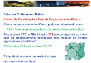 Estrutura Cristalina em Metais
Número de Coordenação e Fator de Empacotamento Atômico
O fator de empacotamento atômico pode ser determinado como:
FEA = Volume de átomos dentro da célula ÷ Volume da célula
Para a célula CFC, o FEA é igual a ??? que corresponde ao maior
fator de empacotamento conseguido pelo modelos de esferas
rígicas de mesmo diâmetro.
?? Calcule o FEA para a célula CFC??
É importante observar que restará espaço
não preenchido na célula!!
 