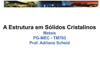 A Estrutura em Sólidos Cristalinos
Metais
PG-MEC - TM703
Prof. Adriano Scheid
 