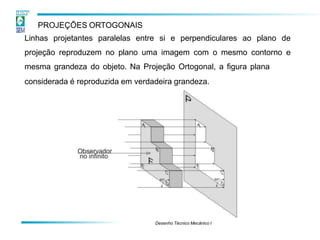 PROJEÇÕES ORTOGONAIS
Linhas projetantes paralelas entre si e perpendiculares ao plano de
projeção reproduzem no plano uma imagem com o mesmo contorno e
mesma grandeza do objeto. Na Projeção Ortogonal, a figura plana
considerada é reproduzida em verdadeira grandeza.
Desenho Técnico Mecânico I
 